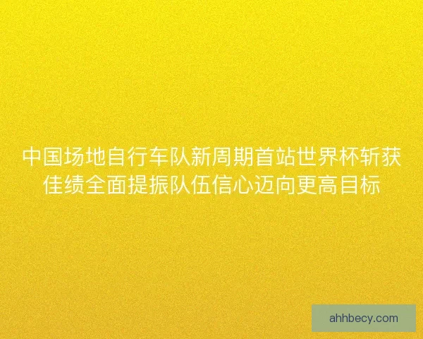 中国场地自行车队新周期首站世界杯斩获佳绩全面提振队伍信心迈向更高目标