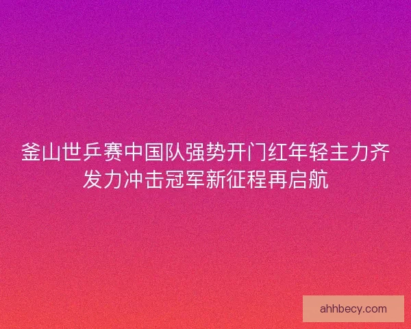 釜山世乒赛中国队强势开门红年轻主力齐发力冲击冠军新征程再启航